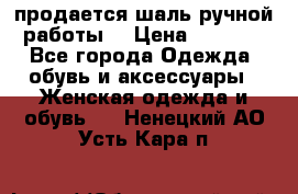 продается шаль ручной работы  › Цена ­ 1 300 - Все города Одежда, обувь и аксессуары » Женская одежда и обувь   . Ненецкий АО,Усть-Кара п.